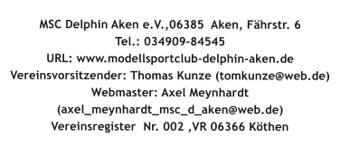 MSC Delphin Aken e.V.,06385  Aken, Fhrstr. 6Tel.: 034909-84545 URL: www.modellsportclub-delphin-aken.de  Vereinsvorsitzender: Thomas Kunze (tomkunze@web.de) Webmaster: Axel Meynhardt (axel_meynhardt_msc_d_aken@web.de) Vereinsregister  Nr. 002 ,VR 06366 Kthen